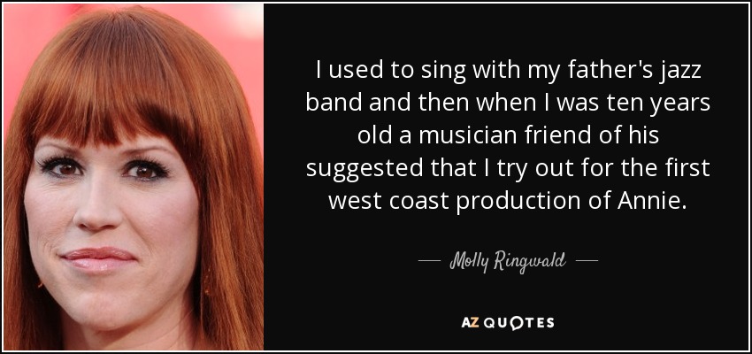 I used to sing with my father's jazz band and then when I was ten years old a musician friend of his suggested that I try out for the first west coast production of Annie. - Molly Ringwald