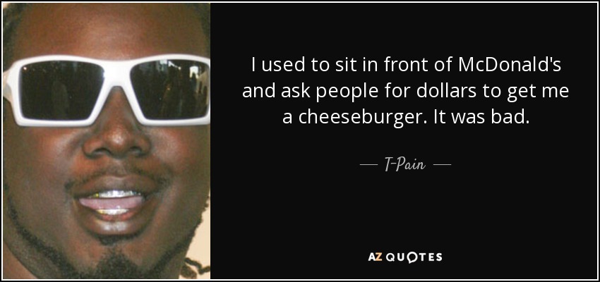 I used to sit in front of McDonald's and ask people for dollars to get me a cheeseburger. It was bad. - T-Pain