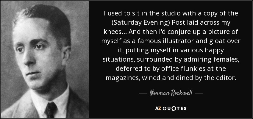 I used to sit in the studio with a copy of the (Saturday Evening) Post laid across my knees ... And then I'd conjure up a picture of myself as a famous illustrator and gloat over it, putting myself in various happy situations, surrounded by admiring females, deferred to by office flunkies at the magazines, wined and dined by the editor. - Norman Rockwell