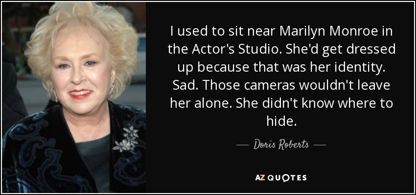 I used to sit near Marilyn Monroe in the Actor's Studio. She'd get dressed up because that was her identity. Sad. Those cameras wouldn't leave her alone. She didn't know where to hide. - Doris Roberts