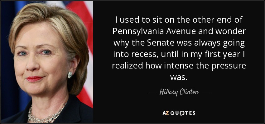 I used to sit on the other end of Pennsylvania Avenue and wonder why the Senate was always going into recess, until in my first year I realized how intense the pressure was. - Hillary Clinton