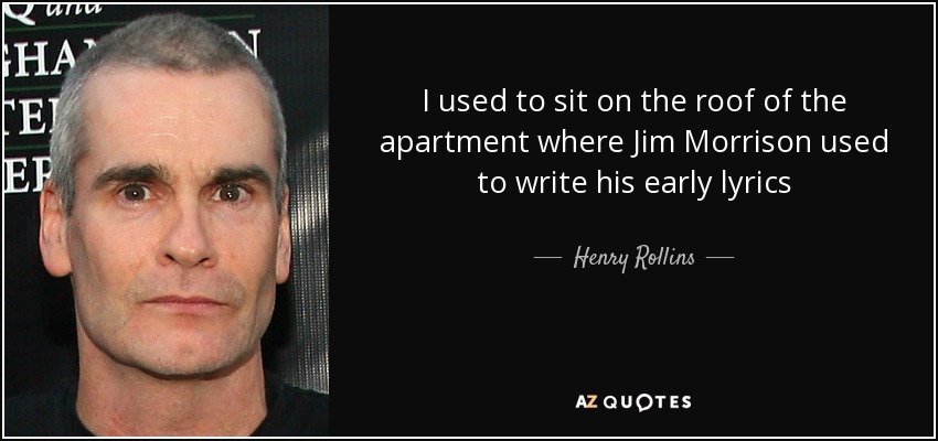 I used to sit on the roof of the apartment where Jim Morrison used to write his early lyrics - Henry Rollins