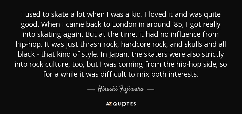 I used to skate a lot when I was a kid. I loved it and was quite good. When I came back to London in around '85, I got really into skating again. But at the time, it had no influence from hip-hop. It was just thrash rock, hardcore rock, and skulls and all black - that kind of style. In Japan, the skaters were also strictly into rock culture, too, but I was coming from the hip-hop side, so for a while it was difficult to mix both interests. - Hiroshi Fujiwara