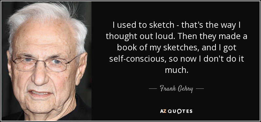 I used to sketch - that's the way I thought out loud. Then they made a book of my sketches, and I got self-conscious, so now I don't do it much. - Frank Gehry