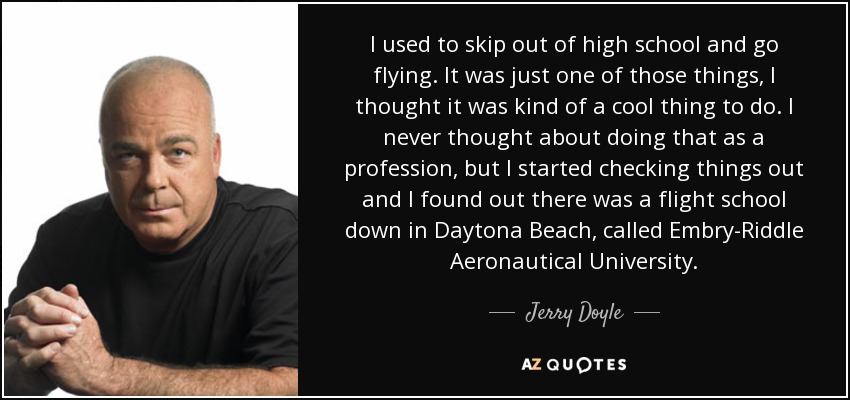 I used to skip out of high school and go flying. It was just one of those things, I thought it was kind of a cool thing to do. I never thought about doing that as a profession, but I started checking things out and I found out there was a flight school down in Daytona Beach, called Embry-Riddle Aeronautical University. - Jerry Doyle