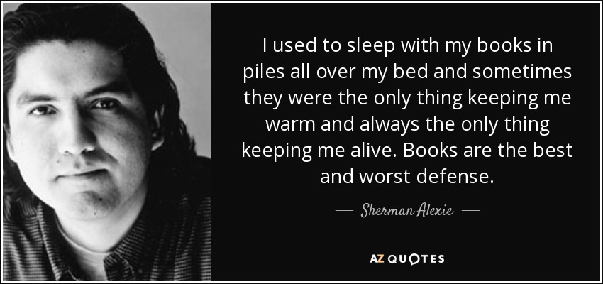 I used to sleep with my books in piles all over my bed and sometimes they were the only thing keeping me warm and always the only thing keeping me alive. Books are the best and worst defense. - Sherman Alexie
