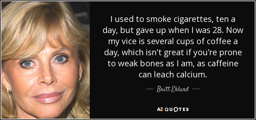 I used to smoke cigarettes, ten a day, but gave up when I was 28. Now my vice is several cups of coffee a day, which isn't great if you're prone to weak bones as I am, as caffeine can leach calcium. - Britt Ekland