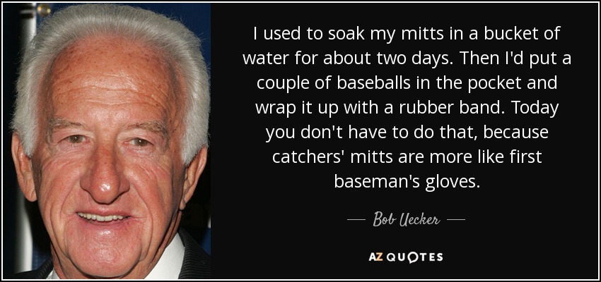 I used to soak my mitts in a bucket of water for about two days. Then I'd put a couple of baseballs in the pocket and wrap it up with a rubber band. Today you don't have to do that, because catchers' mitts are more like first baseman's gloves. - Bob Uecker