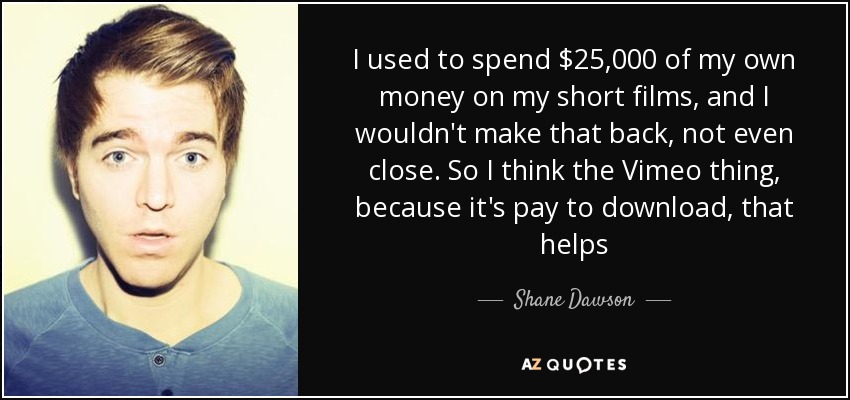 I used to spend $25,000 of my own money on my short films, and I wouldn't make that back, not even close. So I think the Vimeo thing, because it's pay to download, that helps - Shane Dawson