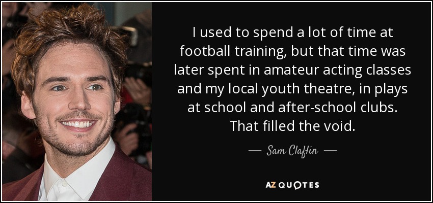 I used to spend a lot of time at football training, but that time was later spent in amateur acting classes and my local youth theatre, in plays at school and after-school clubs. That filled the void. - Sam Claflin