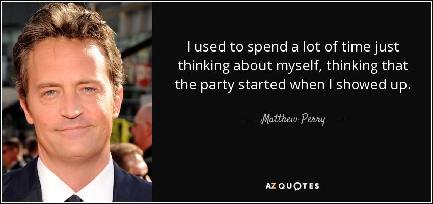 I used to spend a lot of time just thinking about myself, thinking that the party started when I showed up. - Matthew Perry