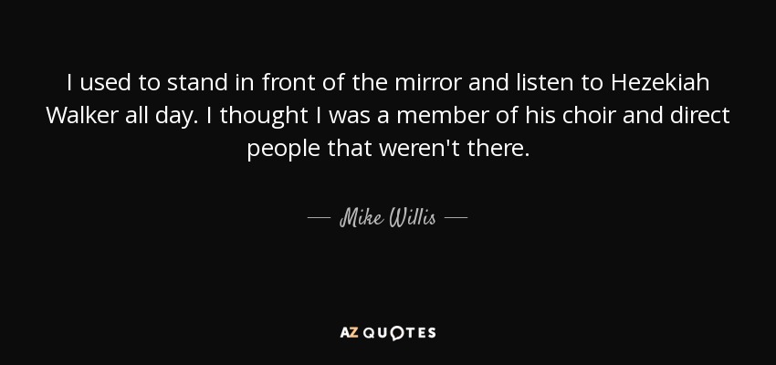 I used to stand in front of the mirror and listen to Hezekiah Walker all day. I thought I was a member of his choir and direct people that weren't there. - Mike Willis
