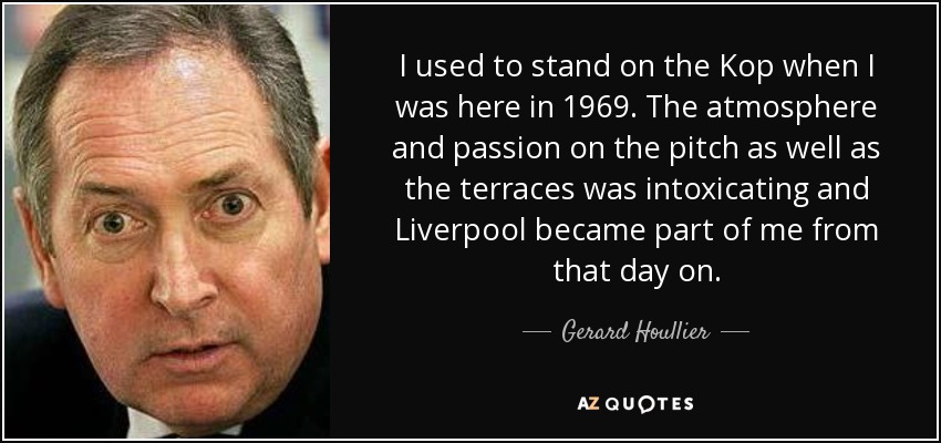 I used to stand on the Kop when I was here in 1969. The atmosphere and passion on the pitch as well as the terraces was intoxicating and Liverpool became part of me from that day on. - Gerard Houllier