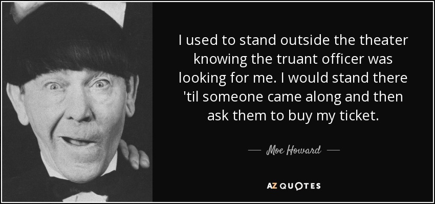 I used to stand outside the theater knowing the truant officer was looking for me. I would stand there 'til someone came along and then ask them to buy my ticket. - Moe Howard