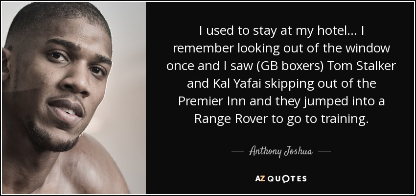I used to stay at my hotel... I remember looking out of the window once and I saw (GB boxers) Tom Stalker and Kal Yafai skipping out of the Premier Inn and they jumped into a Range Rover to go to training. - Anthony Joshua