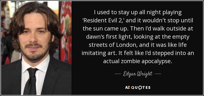 I used to stay up all night playing 'Resident Evil 2,' and it wouldn't stop until the sun came up. Then I'd walk outside at dawn's first light, looking at the empty streets of London, and it was like life imitating art. It felt like I'd stepped into an actual zombie apocalypse. - Edgar Wright