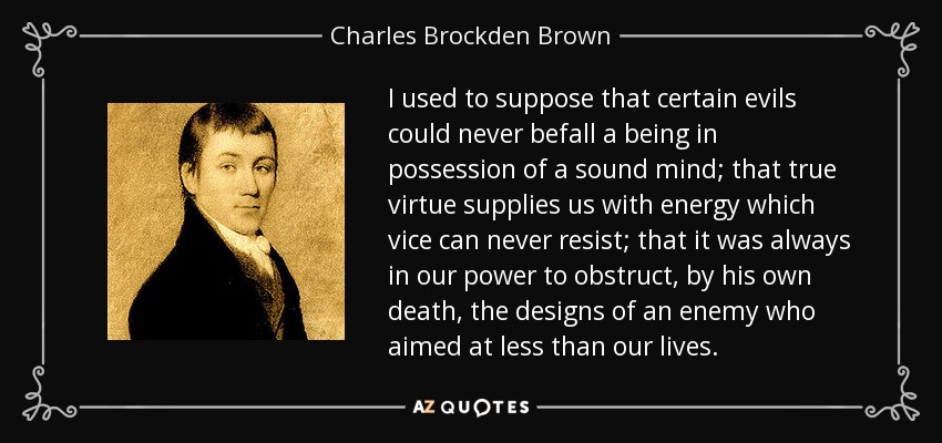 I used to suppose that certain evils could never befall a being in possession of a sound mind; that true virtue supplies us with energy which vice can never resist; that it was always in our power to obstruct, by his own death, the designs of an enemy who aimed at less than our lives. - Charles Brockden Brown