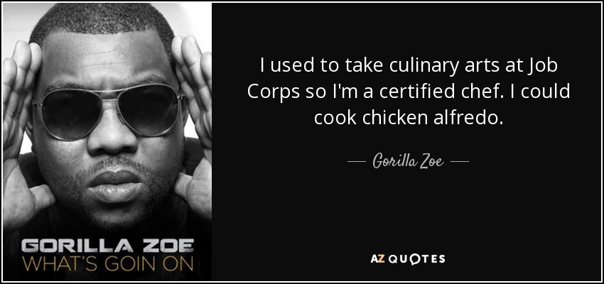 I used to take culinary arts at Job Corps so I'm a certified chef. I could cook chicken alfredo. - Gorilla Zoe