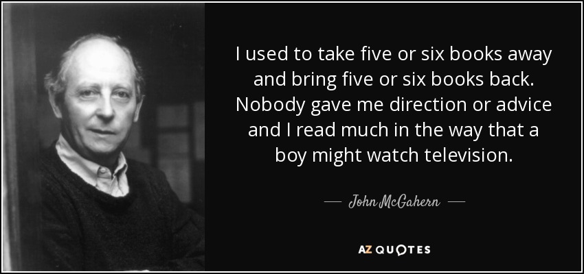 I used to take five or six books away and bring five or six books back. Nobody gave me direction or advice and I read much in the way that a boy might watch television. - John McGahern