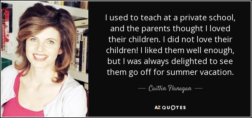 I used to teach at a private school, and the parents thought I loved their children. I did not love their children! I liked them well enough, but I was always delighted to see them go off for summer vacation. - Caitlin Flanagan