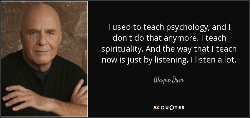 I used to teach psychology, and I don't do that anymore. I teach spirituality. And the way that I teach now is just by listening. I listen a lot. - Wayne Dyer