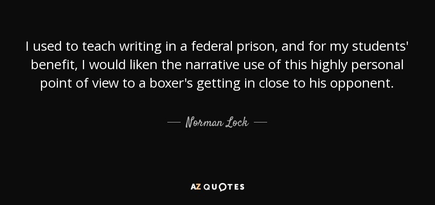 I used to teach writing in a federal prison, and for my students' benefit, I would liken the narrative use of this highly personal point of view to a boxer's getting in close to his opponent. - Norman Lock