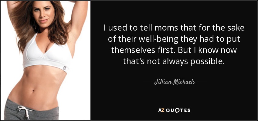 I used to tell moms that for the sake of their well-being they had to put themselves first. But I know now that's not always possible. - Jillian Michaels