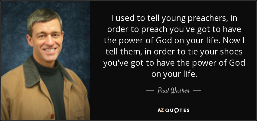 I used to tell young preachers, in order to preach you've got to have the power of God on your life. Now I tell them, in order to tie your shoes you've got to have the power of God on your life. - Paul Washer