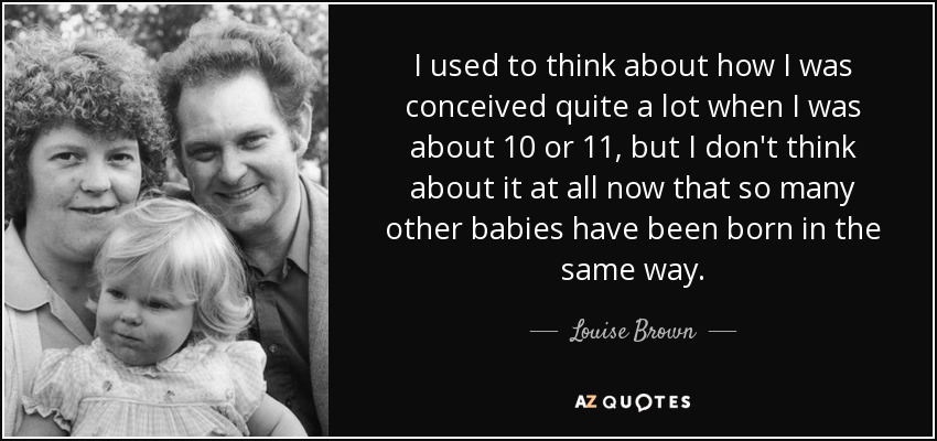I used to think about how I was conceived quite a lot when I was about 10 or 11, but I don't think about it at all now that so many other babies have been born in the same way. - Louise Brown