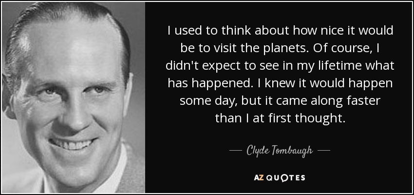 I used to think about how nice it would be to visit the planets. Of course, I didn't expect to see in my lifetime what has happened. I knew it would happen some day, but it came along faster than I at first thought. - Clyde Tombaugh