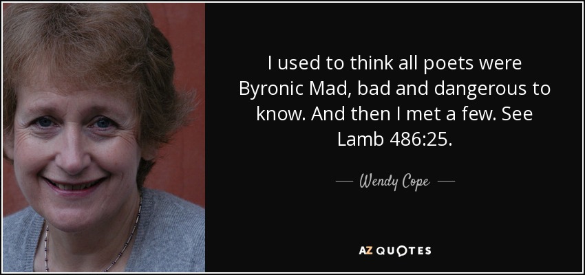 I used to think all poets were Byronic Mad, bad and dangerous to know. And then I met a few. See Lamb 486:25. - Wendy Cope