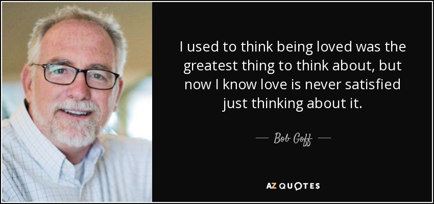 I used to think being loved was the greatest thing to think about, but now I know love is never satisfied just thinking about it. - Bob Goff
