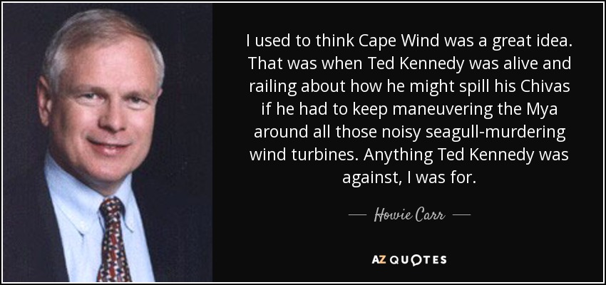 I used to think Cape Wind was a great idea. That was when Ted Kennedy was alive and railing about how he might spill his Chivas if he had to keep maneuvering the Mya around all those noisy seagull-murdering wind turbines. Anything Ted Kennedy was against, I was for. - Howie Carr