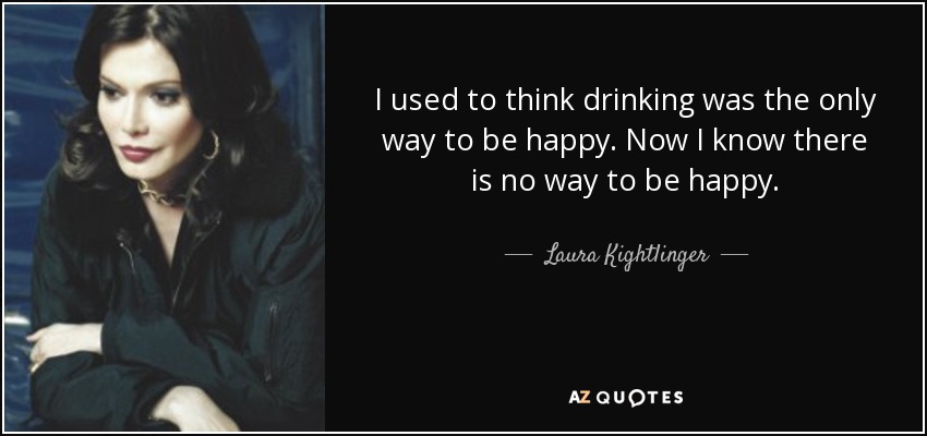 I used to think drinking was the only way to be happy. Now I know there is no way to be happy. - Laura Kightlinger