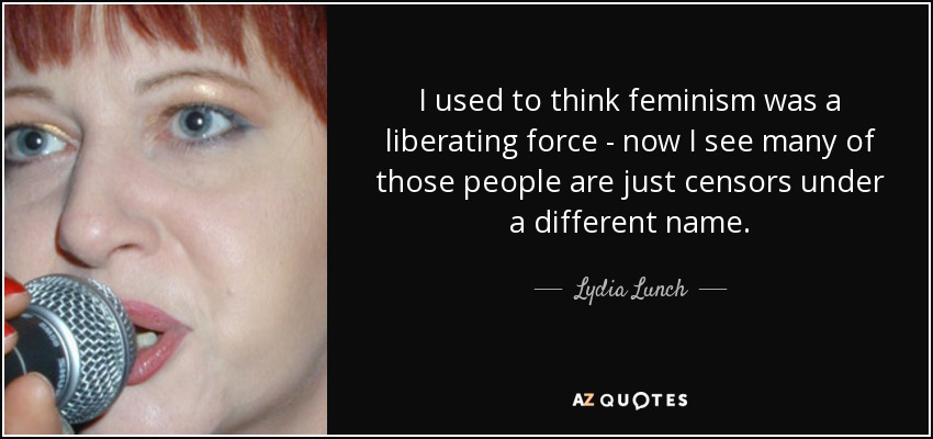 I used to think feminism was a liberating force - now I see many of those people are just censors under a different name. - Lydia Lunch