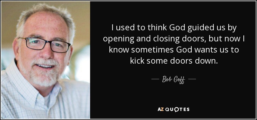 I used to think God guided us by opening and closing doors, but now I know sometimes God wants us to kick some doors down. - Bob Goff