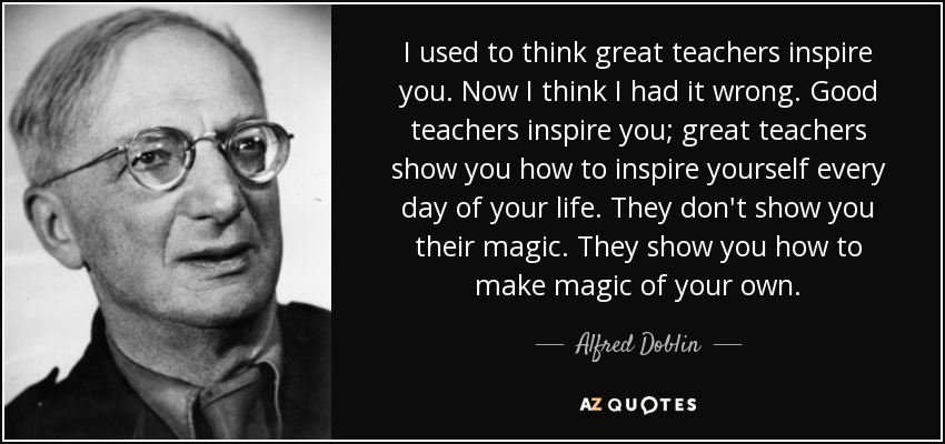 I used to think great teachers inspire you. Now I think I had it wrong. Good teachers inspire you; great teachers show you how to inspire yourself every day of your life. They don't show you their magic. They show you how to make magic of your own. - Alfred Doblin