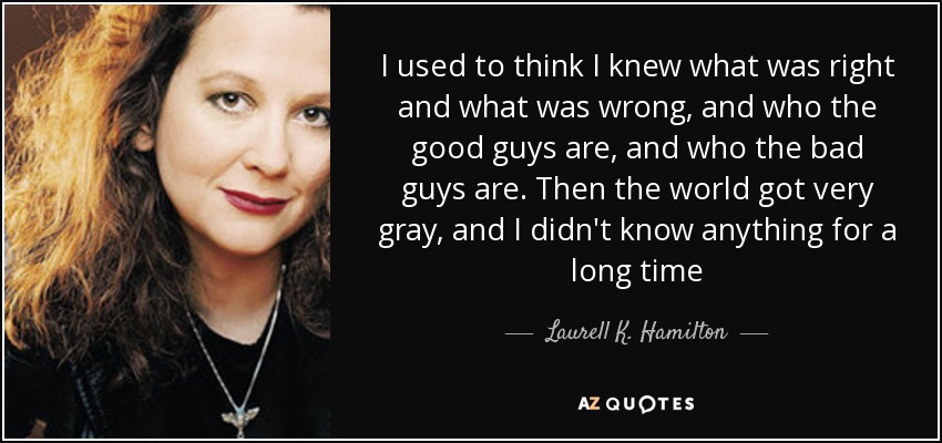 I used to think I knew what was right and what was wrong, and who the good guys are, and who the bad guys are. Then the world got very gray, and I didn't know anything for a long time - Laurell K. Hamilton