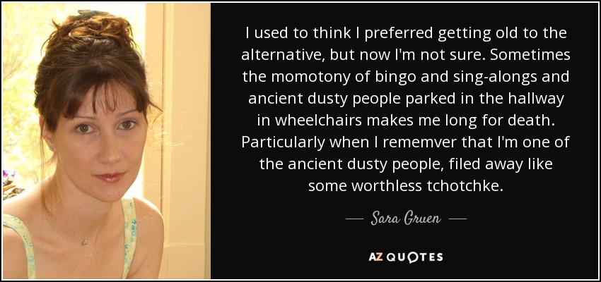 I used to think I preferred getting old to the alternative, but now I'm not sure. Sometimes the momotony of bingo and sing-alongs and ancient dusty people parked in the hallway in wheelchairs makes me long for death. Particularly when I rememver that I'm one of the ancient dusty people, filed away like some worthless tchotchke. - Sara Gruen