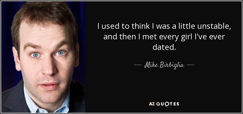 I used to think I was a little unstable, and then I met every girl I've ever dated. - Mike Birbiglia