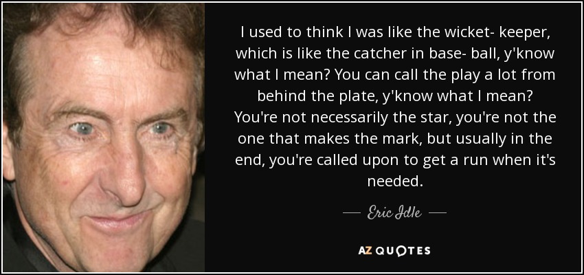 I used to think I was like the wicket- keeper, which is like the catcher in base- ball, y'know what I mean? You can call the play a lot from behind the plate, y'know what I mean? You're not necessarily the star, you're not the one that makes the mark, but usually in the end, you're called upon to get a run when it's needed. - Eric Idle