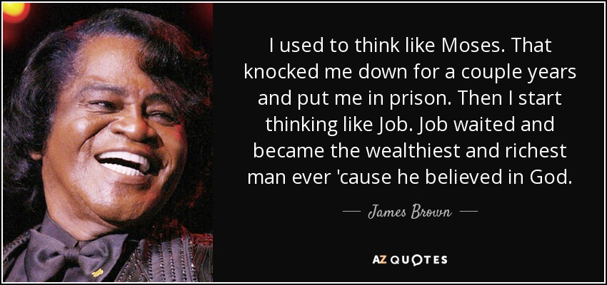 I used to think like Moses. That knocked me down for a couple years and put me in prison. Then I start thinking like Job. Job waited and became the wealthiest and richest man ever 'cause he believed in God. - James Brown