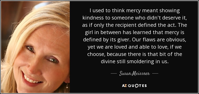 I used to think mercy meant showing kindness to someone who didn't deserve it, as if only the recipient defined the act. The girl in between has learned that mercy is defined by its giver. Our flaws are obvious, yet we are loved and able to love, if we choose, because there is that bit of the divine still smoldering in us. - Susan Meissner
