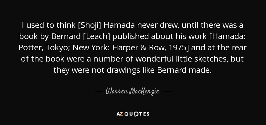 I used to think [Shoji] Hamada never drew, until there was a book by Bernard [Leach] published about his work [Hamada: Potter, Tokyo; New York: Harper & Row, 1975] and at the rear of the book were a number of wonderful little sketches, but they were not drawings like Bernard made. - Warren MacKenzie