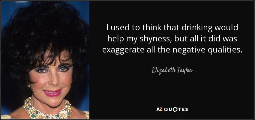 I used to think that drinking would help my shyness, but all it did was exaggerate all the negative qualities. - Elizabeth Taylor