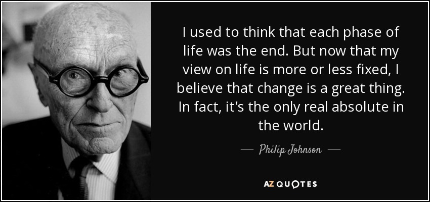 I used to think that each phase of life was the end. But now that my view on life is more or less fixed, I believe that change is a great thing. In fact, it's the only real absolute in the world. - Philip Johnson