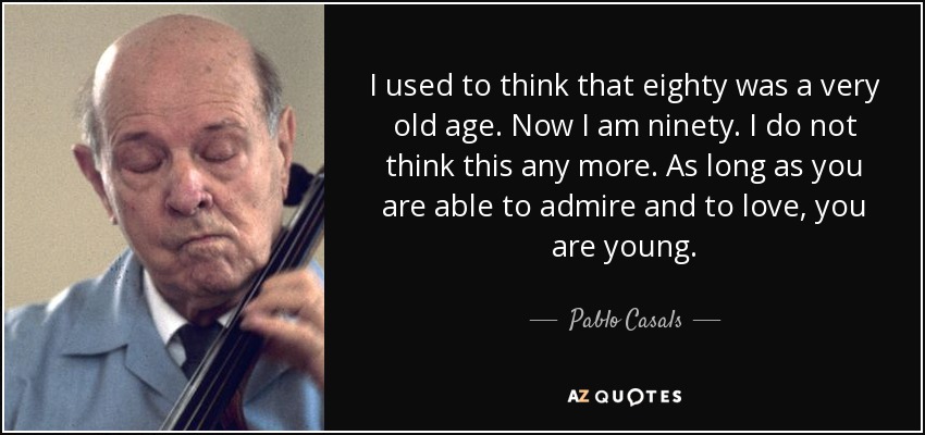 I used to think that eighty was a very old age. Now I am ninety. I do not think this any more. As long as you are able to admire and to love, you are young. - Pablo Casals