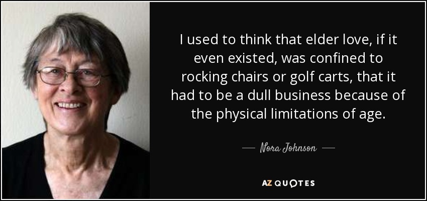 I used to think that elder love, if it even existed, was confined to rocking chairs or golf carts, that it had to be a dull business because of the physical limitations of age. - Nora Johnson