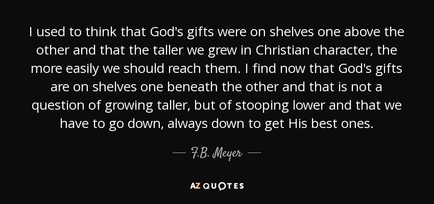 I used to think that God's gifts were on shelves one above the other and that the taller we grew in Christian character, the more easily we should reach them. I find now that God's gifts are on shelves one beneath the other and that is not a question of growing taller, but of stooping lower and that we have to go down, always down to get His best ones. - F.B. Meyer