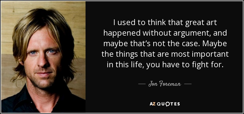 I used to think that great art happened without argument, and maybe that’s not the case. Maybe the things that are most important in this life, you have to fight for. - Jon Foreman